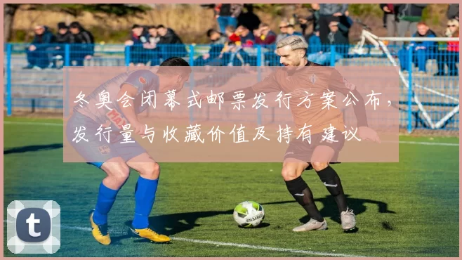 冬奥会闭幕式邮票发行方案公布,发行量与收藏价值及持有建议