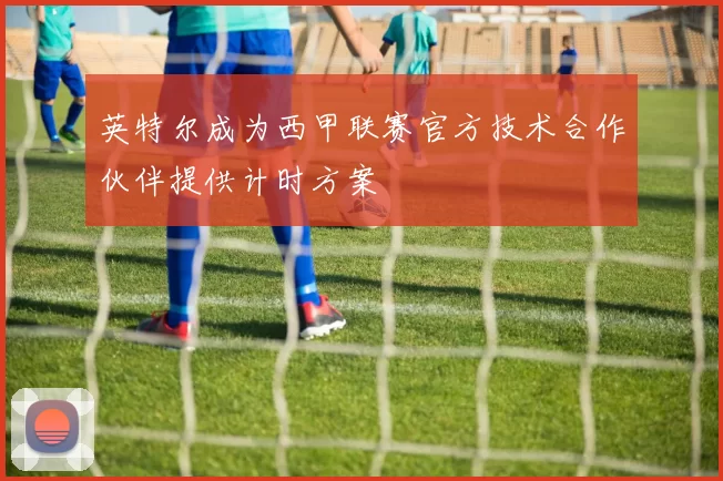 英特尔成为西甲联赛官方技术合作伙伴提供计时方案