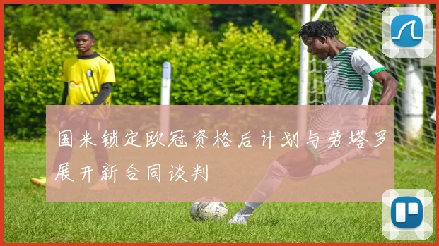 国米锁定欧冠资格后计划与劳塔罗展开新合同谈判