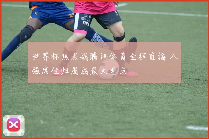 世界杯焦点战腾讯体育全程直播 八强席位归属成最大看点