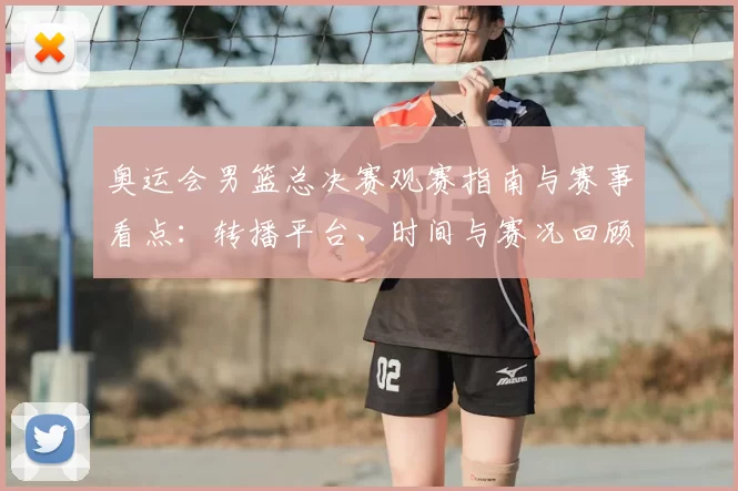 奥运会男篮总决赛观赛指南与赛事看点:转播平台、时间与赛况回顾