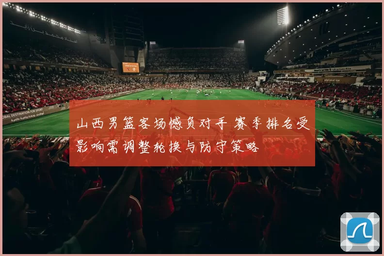 山西男篮客场憾负对手 赛季排名受影响需调整轮换与防守策略