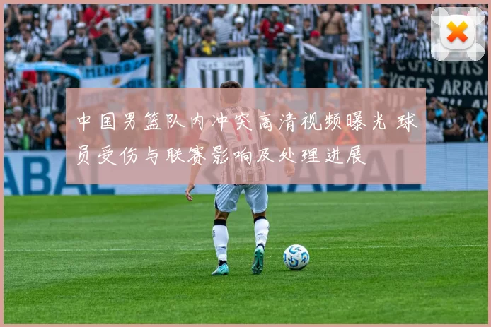 中国男篮队内冲突高清视频曝光 球员受伤与联赛影响及处理进展