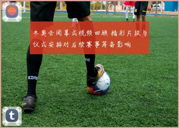 冬奥会闭幕式视频回顾 精彩片段与仪式安排对后续赛事筹备影响