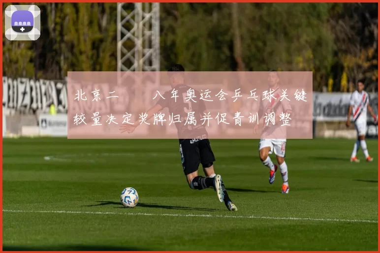 北京二〇〇八年奥运会乒乓球关键较量决定奖牌归属并促青训调整