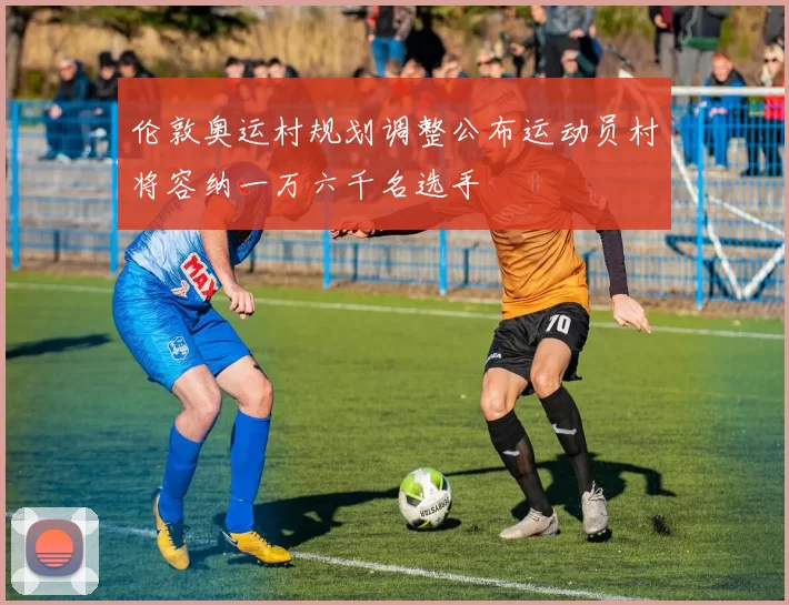 伦敦奥运村规划调整公布运动员村将容纳一万六千名选手