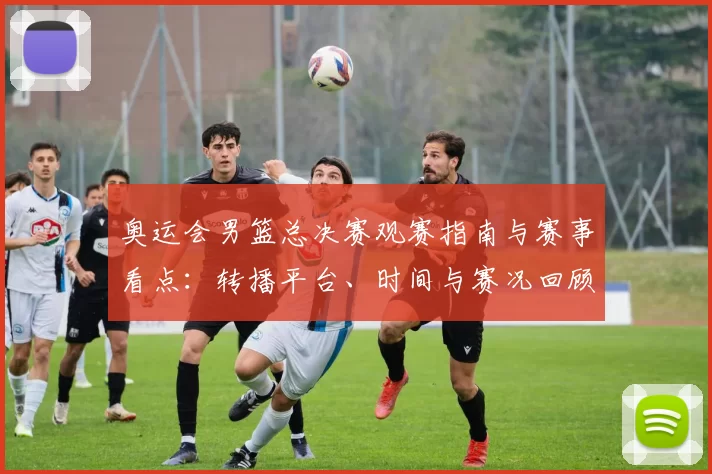 奥运会男篮总决赛观赛指南与赛事看点：转播平台、时间与赛况回顾