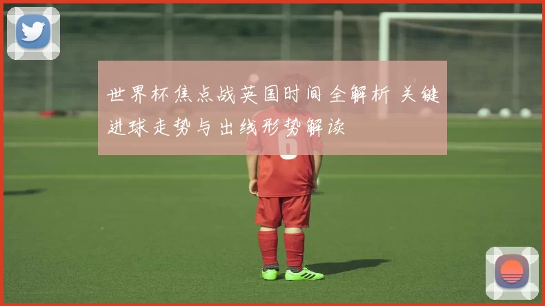 世界杯焦点战英国时间全解析 关键进球走势与出线形势解读