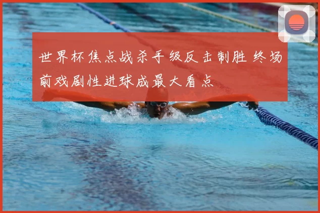 世界杯焦点战杀手级反击制胜 终场前戏剧性进球成最大看点