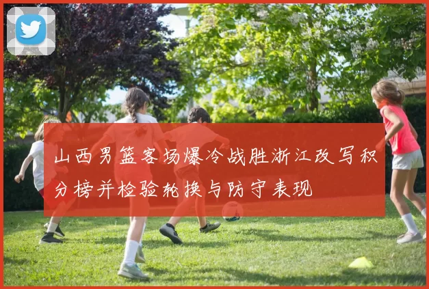 山西男篮客场爆冷战胜浙江改写积分榜并检验轮换与防守表现