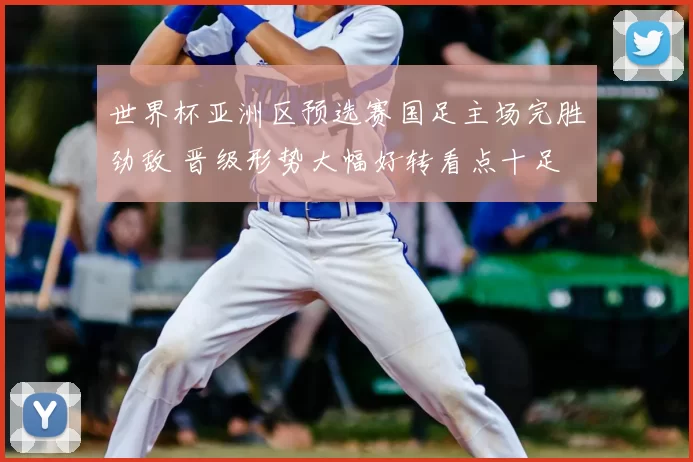 世界杯亚洲区预选赛国足主场完胜劲敌 晋级形势大幅好转看点十足
